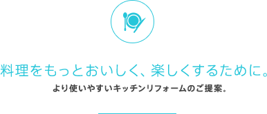 料理をもっとおいしく、楽しくするために。より使いやすいキッチンリフォームのご提案。