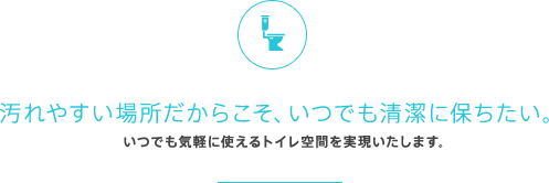 汚れやすい場所だからこそ、いつでも清潔に保ちたい。いつでも気軽に使えるトイレ空間を実現いたします。