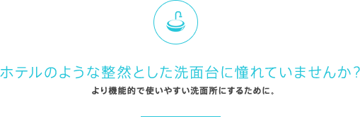 ホテルのような整然とした洗面台に憧れていませんか？より機能的で使いやすい洗面所にするために。